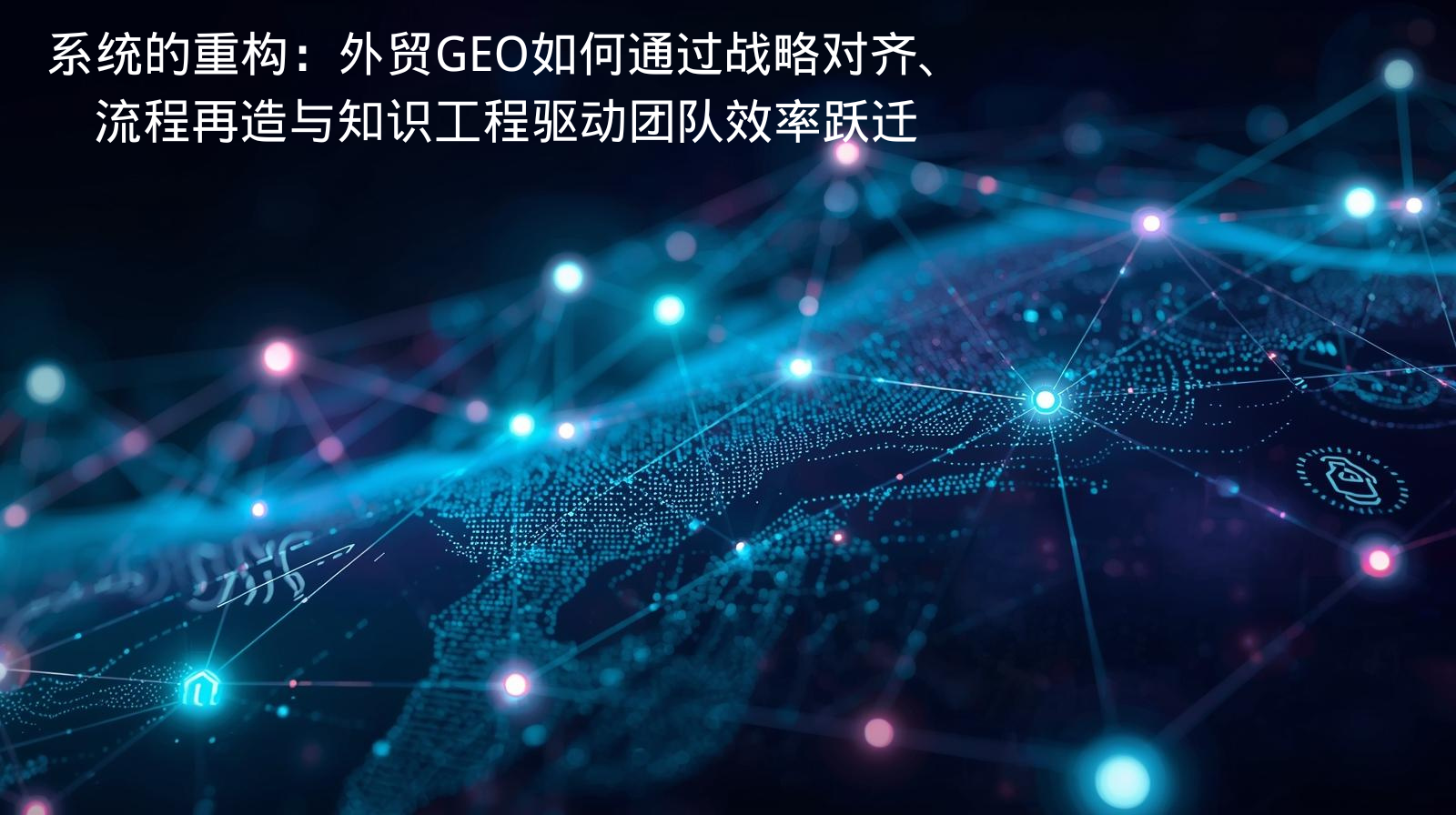 系统的重构：外贸GEO如何通过战略对齐、流程再造与知识工程驱动团队效率跃迁